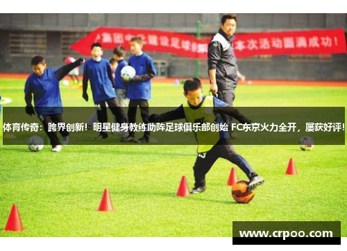 体育传奇：跨界创新！明星健身教练助阵足球俱乐部创始 FC东京火力全开，屡获好评！